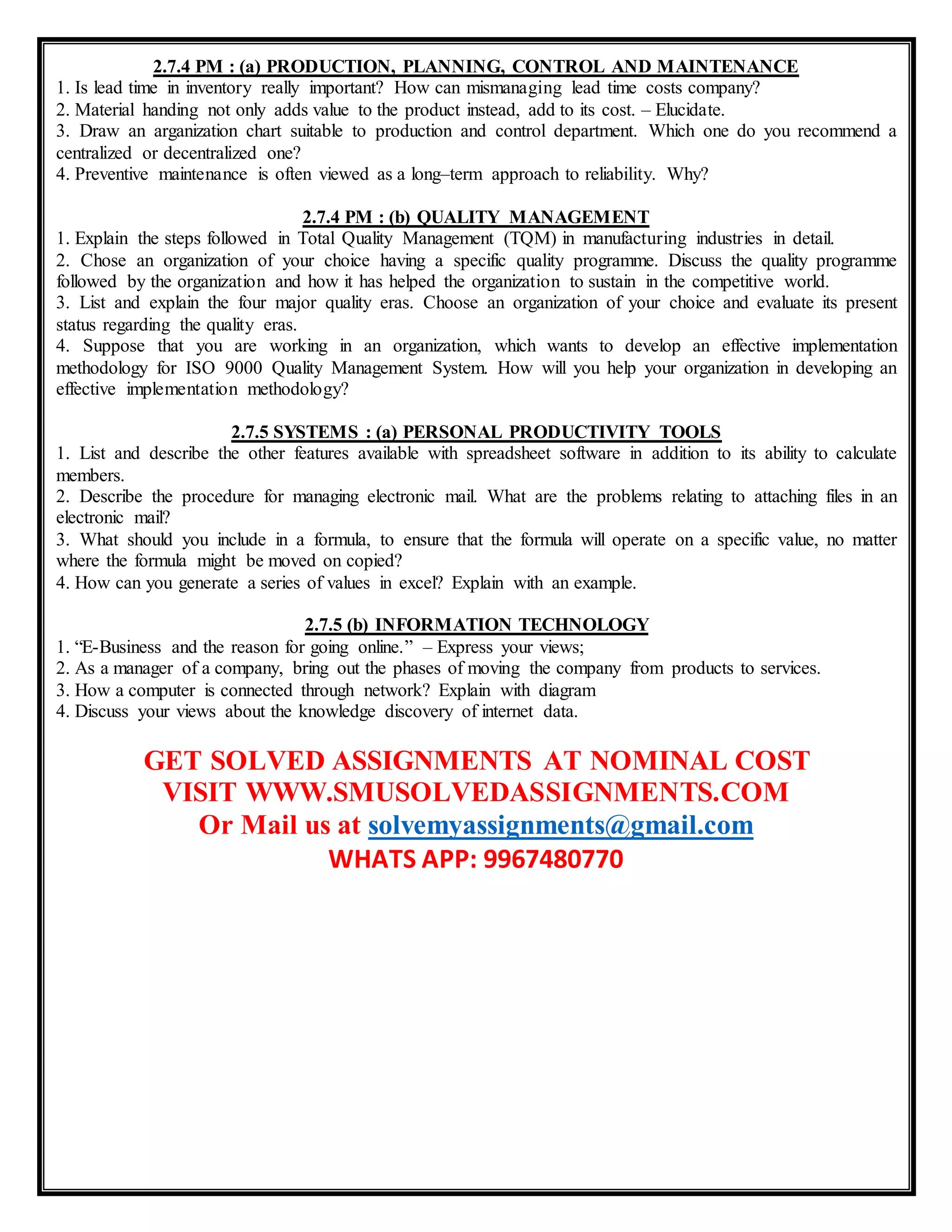 2.7.4 PM : (a) PRODUCTION, PLANNING, CONTROL AND MAINTENANCE
1. Is lead time in inventory really important? How can mismanaging lead time costs company?
2. Material handing not only adds value to the product instead, add to its cost. – Elucidate.
3. Draw an arganization chart suitable to production and control department. Which one do you recommend a
centralized or decentralized one?
4. Preventive maintenance is often viewed as a long–term approach to reliability. Why?
2.7.4 PM : (b) QUALITY MANAGEMENT
1. Explain the steps followed in Total Quality Management (TQM) in manufacturing industries in detail.
2. Chose an organization of your choice having a specific quality programme. Discuss the quality programme
followed by the organization and how it has helped the organization to sustain in the competitive world.
3. List and explain the four major quality eras. Choose an organization of your choice and evaluate its present
status regarding the quality eras.
4. Suppose that you are working in an organization, which wants to develop an effective implementation
methodology for ISO 9000 Quality Management System. How will you help your organization in developing an
effective implementation methodology?
2.7.5 SYSTEMS : (a) PERSONAL PRODUCTIVITY TOOLS
1. List and describe the other features available with spreadsheet software in addition to its ability to calculate
members.
2. Describe the procedure for managing electronic mail. What are the problems relating to attaching files in an
electronic mail?
3. What should you include in a formula, to ensure that the formula will operate on a specific value, no matter
where the formula might be moved on copied?
4. How can you generate a series of values in excel? Explain with an example.
2.7.5 (b) INFORMATION TECHNOLOGY
1. “E-Business and the reason for going online.” – Express your views;
2. As a manager of a company, bring out the phases of moving the company from products to services.
3. How a computer is connected through network? Explain with diagram
4. Discuss your views about the knowledge discovery of internet data.
GET SOLVED ASSIGNMENTS AT NOMINAL COST
VISIT WWW.SMUSOLVEDASSIGNMENTS.COM
Or Mail us at solvemyassignments@gmail.com
WHATS APP: 9967480770
 