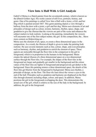 View Into A Hall With A Girl Analysis
GabriГ«l Metsu is a Dutch painter from the seventeenth century, which is known as
the (Dutch Golden Age). His works consist of still lives, portraits, history, and
genre. One of his paintings is called View Into a Hall with a Jester, a Girl, and her
Dog which is painted around 1667. This genre painting depicts a view through a
hallway from the door with a jester, a girl and her dog. Metsu uses elements of art and
principles of design such as colour, texture, harmony, rhythm, space, shape, and
gradation to give the illusion that the viewers are part of the scene and enhances the
subject matters to look realistic. Looking at the painting, immediately the viewers
will encounter one of the first subject matter, the girl. In this composition, the... Show
more content on Helpwriting.net ...
Metsu uses the element of art, space, to create a three dimensional space in the
composition. As a result, the illusion of depth is given to make the painting look
realistic. He uses several elements such as line, colour, shape, and even principles
such as harmony, rhythm, and gradation to enrich the element of space. These
aspects are noticeable through the floor tiles in the comparison to the girl in
foreground, which is in proportion to the humans in the background. Metsu
creates the optical illusion of a three dimensional space on a two dimensional
surface through the floor tiles. For example, the shapes of the floor tiles in the
foreground are larger and gradually get smaller in the background and the colour
values of the floor tiles are lighter in foreground and progressively get darker in the
background. Since this painting mimics a three dimensional space, the details of the
floor tiles get blurrier from the foreground to background. Metsu uses rhythm, a
principle of design, on the floor. The floor tile lines direct the viewer s eyes to the
end of the hall. Principles such as gradation and harmony are displayed on the floor
tiles through elements including shape, colour, and space. In addition, Metsu
positions the girl in the foreground overlapping the door. This demonstrates the
actual size of the girl, which is relative to the size of the lady in the background. In
addition, the girl in the foreground
 