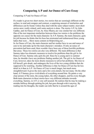 Comparing A P and An Ounce of Cure Essay
Comparing A P and An Ounce of Cure
If a reader is given two short stories, two stories that are seemingly different on the
surface, to read and compare and contrast, a surprising amount of similarities and
differences can be found. Unless they deal with the same subject matter, most short
stories aren t really related, until some analysis is done. The stories A P, by John
Updike, and An Ounce of Cure, by Alice Munro, are very similar but very different.
One of the mot important similarities between these two stories is the problems the
opposite sex causes for the main character. In A P, Sammy, the main character, quits
his job because he thinks that his boss has mistreated and embarrassed three young
ladies that were ... Show more content on Helpwriting.net ...
In An Ounce of Cure, the main character and her mother have to use and ounce of
cure to try and make up for the main character s mistakes. If only an ounce of
prevention had been used, there wouldn t have been any of those horrible problems
that arose. These two stories are also very different. The main difference is that
Sammy takes less dramatic measures to resolve his problems than the girl in An
Ounce of Cure. Sammy only quits his job. Since he is young and it is summer
time, he shouldn t have any problems finding another job. The girl in An Ounce of
Cure, however, takes far more drastic measures to solver her problems. She tries to
kill herself, gets drunk, and endangers the lives of the two young children that she
supposed to be watching. Another difference is that An Ounce of Cure has far less
detail in it than in A P. An Ounce of Cure is much longer, but much more
straightforward. It gives the story and a few extra details, but not many. On the other
hand, A P Sammy gives vivid details of everything around him. He paints a very
clear picture of the store, the young ladies, the other shoppers, and his every thought.
Both main characters in these stories have very different attitudes towards
everything. Sammy, in A P, is very self assured. He realizes that he may be making a
mistake halfway through quitting his job, but goes through with it anyway. By
reading into his thoughts, the reader can infer that he is around the ages of
 
