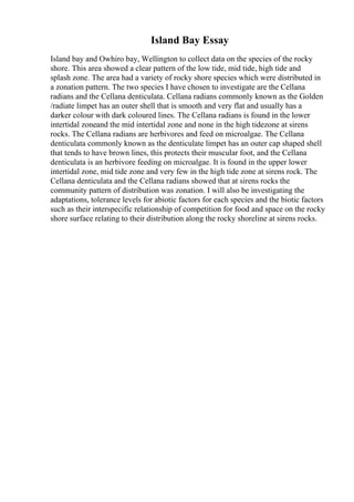 Island Bay Essay
Island bay and Owhiro bay, Wellington to collect data on the species of the rocky
shore. This area showed a clear pattern of the low tide, mid tide, high tide and
splash zone. The area had a variety of rocky shore species which were distributed in
a zonation pattern. The two species I have chosen to investigate are the Cellana
radians and the Cellana denticulata. Cellana radians commonly known as the Golden
/radiate limpet has an outer shell that is smooth and very flat and usually has a
darker colour with dark coloured lines. The Cellana radians is found in the lower
intertidal zoneand the mid intertidal zone and none in the high tidezone at sirens
rocks. The Cellana radians are herbivores and feed on microalgae. The Cellana
denticulata commonly known as the denticulate limpet has an outer cap shaped shell
that tends to have brown lines, this protects their muscular foot, and the Cellana
denticulata is an herbivore feeding on microalgae. It is found in the upper lower
intertidal zone, mid tide zone and very few in the high tide zone at sirens rock. The
Cellana denticulata and the Cellana radians showed that at sirens rocks the
community pattern of distribution was zonation. I will also be investigating the
adaptations, tolerance levels for abiotic factors for each species and the biotic factors
such as their interspecific relationship of competition for food and space on the rocky
shore surface relating to their distribution along the rocky shoreline at sirens rocks.
 