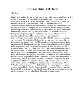 Dystopian Places In The Giver
The Giver
Simply, a dystopia is defined as a bad place, a place where no one would want to live,
a place in which one s rights and freedoms would be gone, a place where the
environment would be devastated. Dystopia is created from the Greek prefix dis
meaning bad, harsh, or wrong and the Greek root topos meaning place.
The Giver proves all of these characteristics true. Jonas and his community receive
no freedom or pain. Without pain, the world can not evolve because you can not
learn from your mistakes. The community is dehumanized, but because no one has
felt happiness they shall not any what it should feel like. In The Giver by Lois
Lowry the setting is a dystopian based community because citizens live in a
dehumanized state, and ... Show more content on Helpwriting.net ...
Jonas is sitting with his family at the dinner table when his sister says something
very important. The text states, I feel sorry for anyone who is in a place where he
feels strange and stupid. (Lowry 6). This quote is very important because it shows
that even though she doesn t know it she is starting to realize people aren t treated
right. Jonas and his family have been brainwashed to think that this is how life
should be but they just can t figure it out. Shortly after Jonas had a discussion with
his parents whether they love him, his mom tells him why it is inappropriate to
use the word Love . Jonas thinks for a while then he says, Things could change,
Gabe, Jonas went on. Things could be different. I don t know how, but there must
be some way for things to be different. There could be colors. And grandparents, he
added, staring through the dimness toward the ceiling of his sleeping room. And
everybody would have the memories. (Lowry 128). This quotes stood out a lot.
Jonas finally realizes how bad people are treated and he wants to change it for
Gabriel. Foreshadowing the end of the book this is the breaking point where Jonas
wants to change life for Gabriel. Jonas realizes his community is far from perfect.
His whole life he believed this was the only way to live, but when he figured out that
there were other ways, he realized how dehumanized his community
 