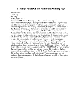 The Importance Of The Minimum Drinking Age
Reagan Black
Mrs. Ledy
AP Lang
28 November 2017
The National Minimum Drinking Age should remain at twenty one
The Minimum Drinking Age Act was passes by President Ronald Reagan, which
raised the minimum drinking age to twenty one. Alcohol is a very dangerous
substance especially when it is being consumed by teenagers. The establishment of
the Minimum Drinking Age Act has saved lives and is needed to stay in place to
continue saving American lives every year. The United States Constitution is
designed to protect the citizens and their unalienable rights. The minimum drinking
age law protects the citizen s the same way the minimum driving and voting ages are
established. The National Minimum Drinking Age Actshould remain at twenty one
because it is protecting the lives of American Citizens. If the drinking age is
lowered to eighteen, the number of deaths caused by teen drinking and driving
would increase. It has been proven many times that when the drinking age was
raised American lives were spared. According to the National Highway Traffic and
Safety Administration in only sixteen years (1882 1898) 14,886 lives were saved by
the establishment of the drinking age at twenty one. In this time frame the least
amount of lives saved in one year was 578 (DeJong). This law prevents inexperienced
drivers from taking the wheel while intoxicated. Teenagers alone get into more
accidents than mature adults, with the influence of alcohol the odds of them getting
into an accident are
 