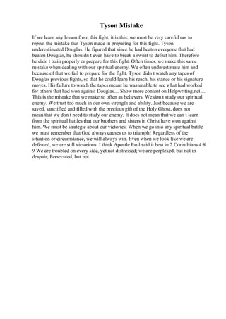 Tyson Mistake
If we learn any lesson from this fight, it is this; we must be very careful not to
repeat the mistake that Tyson made in preparing for this fight. Tyson
underestimated Douglas. He figured that since he had beaten everyone that had
beaten Douglas, he shouldn t even have to break a sweat to defeat him. Therefore
he didn t train properly or prepare for this fight. Often times, we make this same
mistake when dealing with our spiritual enemy. We often underestimate him and
because of that we fail to prepare for the fight. Tyson didn t watch any tapes of
Douglas previous fights, so that he could learn his reach, his stance or his signature
moves. His failure to watch the tapes meant he was unable to see what had worked
for others that had won against Douglas.... Show more content on Helpwriting.net ...
This is the mistake that we make so often as believers. We don t study our spiritual
enemy. We trust too much in our own strength and ability. Just because we are
saved, sanctified and filled with the precious gift of the Holy Ghost, does not
mean that we don t need to study our enemy. It does not mean that we can t learn
from the spiritual battles that our brothers and sisters in Christ have won against
him. We must be strategic about our victories. When we go into any spiritual battle
we must remember that God always causes us to triumph! Regardless of the
situation or circumstance, we will always win. Even when we look like we are
defeated, we are still victorious. I think Apostle Paul said it best in 2 Corinthians 4:8
9 We are troubled on every side, yet not distressed; we are perplexed, but not in
despair; Persecuted, but not
 