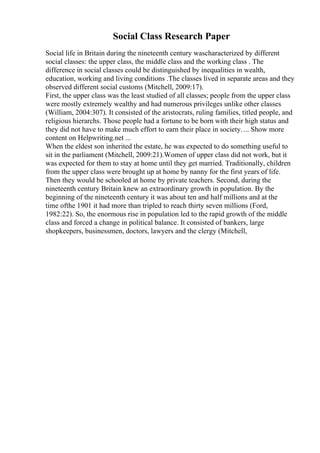 Social Class Research Paper
Social life in Britain during the nineteenth century wascharacterized by different
social classes: the upper class, the middle class and the working class . The
difference in social classes could be distinguished by inequalities in wealth,
education, working and living conditions .The classes lived in separate areas and they
observed different social customs (Mitchell, 2009:17).
First, the upper class was the least studied of all classes; people from the upper class
were mostly extremely wealthy and had numerous privileges unlike other classes
(William, 2004:307). It consisted of the aristocrats, ruling families, titled people, and
religious hierarchs. Those people had a fortune to be born with their high status and
they did not have to make much effort to earn their place in society.... Show more
content on Helpwriting.net ...
When the eldest son inherited the estate, he was expected to do something useful to
sit in the parliament (Mitchell, 2009:21).Women of upper class did not work, but it
was expected for them to stay at home until they get married. Traditionally, children
from the upper class were brought up at home by nanny for the first years of life.
Then they would be schooled at home by private teachers. Second, during the
nineteenth century Britain knew an extraordinary growth in population. By the
beginning of the nineteenth century it was about ten and half millions and at the
time ofthe 1901 it had more than tripled to reach thirty seven millions (Ford,
1982:22). So, the enormous rise in population led to the rapid growth of the middle
class and forced a change in political balance. It consisted of bankers, large
shopkeepers, businessmen, doctors, lawyers and the clergy (Mitchell,
 
