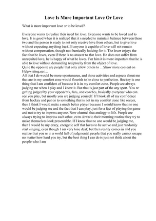 Love Is More Important Love Or Love
What is more important love or to be loved?
Everyone wants to realize their need for love. Everyone wants to be loved and to
love. It is good when it is realized that it s needed to maintain balance between these
two and the person is ready to not only receive love from others, but to give love
without expecting anything back. Everyone is capable of love will not remain
without compensation, though not frantically looking for it. The lover enjoys the
fact that he loves, even if there is no answer to that love. He does not suffer from
unrequited love, he is happy of what he loves. For him it is more important that he is
able to love without demanding reciprocity from the object of love.
Quite the opposite are people that only allow others to ... Show more content on
Helpwriting.net ...
All that I do would be more spontaneous, and those activities and aspects about me
that are in my comfort zone would flourish to be close to perfection. Hockey is one
thing that I am confident of because it is in my comfort zone. People are always
judging me when I play and I know it. But that is just part of the any sport. You re
getting judged by your opponents, fans, and coaches, basically everyone who can
see you play, but mostly you are judging yourself. If I took all of my confidence
from hockey and put on to something that is not in my comfort zone like soccer,
then I think I would make a much better player because I would know that no one
would be judging me and the fact that I can play, just for a fact of playing the game
and not to try to impress anyone. Now channel that analogy to life. People are
always trying to impress each other, even down to their morning routine they try to
make themselves look presentable. If I knew that no one would be judging me,
then I would be my crazy, energetic self that loves to be active and just randomly
start singing, even though I am very tone deaf, but then reality comes in and you
realize that you re in a world full of judgmental people that you really cannot escape
no matter how hard you try, but the best thing I can do is just not think about the
people who I am
 