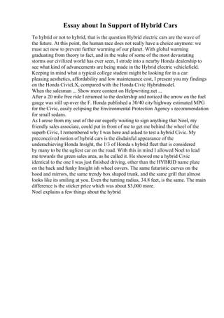 Essay about In Support of Hybrid Cars
To hybrid or not to hybrid, that is the question Hybrid electric cars are the wave of
the future. At this point, the human race does not really have a choice anymore: we
must act now to prevent further warming of our planet. With global warming
graduating from theory to fact, and in the wake of some of the most devastating
storms our civilized world has ever seen, I strode into a nearby Honda dealership to
see what kind of advancements are being made in the Hybrid electric vehiclefield.
Keeping in mind what a typical college student might be looking for in a car:
pleasing aesthetics, affordability and low maintenance cost, I present you my findings
on the Honda CivicLX, compared with the Honda Civic Hybridmodel.
When the salesman ... Show more content on Helpwriting.net ...
After a 20 mile free ride I returned to the dealership and noticed the arrow on the fuel
gauge was still up over the F. Honda published a 30/40 city/highway estimated MPG
for the Civic, easily eclipsing the Environmental Protection Agency s recommendation
for small sedans.
As I arose from my seat of the car eagerly waiting to sign anything that Noel, my
friendly sales associate, could put in front of me to get me behind the wheel of the
superb Civic, I remembered why I was here and asked to test a hybrid Civic. My
preconceived notion of hybrid cars is the disdainful appearance of the
underachieving Honda Insight, the 1/3 of Honda s hybrid fleet that is considered
by many to be the ugliest car on the road. With this in mind I allowed Noel to lead
me towards the green sales area, as he called it. He showed me a hybrid Civic
identical to the one I was just finished driving, other than the HYBRID name plate
on the back and funky Insight ish wheel covers. The same futuristic curves on the
hood and mirrors, the same trendy box shaped trunk, and the same grill that almost
looks like its smiling at you. Even the turning radius, 34.8 feet, is the same. The main
difference is the sticker price which was about $3,000 more.
Noel explains a few things about the hybrid
 