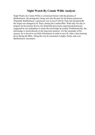 Night Watch By Connie Willis Analysis
Night Watch, by Connie Willis is a historical fiction with the premise of
Bartholomew, the protagonist, being sent into the past for his history practicum.
Originally Bartholomew s practicum was to travel with St. Paul, but unexpectedly
the origin was changed to St. Paul s during the London Blitz. With only two day to
prepare for his journey Kivrin, his friend that previously experienced practicum,
suggested he use endorphins to retain the knowledge he needed. Problematically, the
knowledge is stored directly to the long term memory. For the remainder of his
journey, he is forced to use little information in order to save St. John s from burning
down during the Blitz. Along the way he encounters Langby, Enola, and a cat.
Bartholomew encounters
 