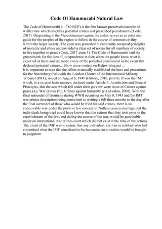 Code Of Hammurabi Natural Law
The Code of Hammurabi (~1780 BCE) is the first known preserved example of
written law which describes potential crimes and prescribed punishments (Code,
2017). Originating in the Mesopotamian region, the codex serves as an edict and
guide for the peoples of the region to follow in the course of common civility
within the larger society. The code was grounded in commonly accepted principles
of morality and ethics and provided a clear set of norms for all members of society
to live together in peace (Code, 2017, para 3). The Code of Hammurabi laid the
groundwork for the idea of jurisprudence in that; when the people know what is
expected of them and are made aware of the potential punishment in the event that
declared potential crimes... Show more content on Helpwriting.net ...
It is important to note that the Allies eventually established the laws and procedures
for the Nuremberg trials with the London Charter of the International Military
Tribunal (IMT), issued on August 8, 1945 (History, 2010, para 6). It was the IMT
which, in a ex post facto manner, declared under Article 6: Jurisdiction and General
Principles, that the acts which fell under their purview were those of Crimes against
peace (a.), War crimes (b.), Crimes against humanity (c.) (Avalon, 2008). With the
final surrender of Germany during WWII occurring on May 8, 1945 and the IMT
war crimes description being committed to writing a full three months to the day after
the final surrender of those who would be tried for said crimes, there is no
conceivable way under the positive law concept of Nullum crimen sine lege that the
individuals being tried could have known that the actions that they took prior to the
establishment of the law, and during the course of the war, would be punishable
under an international war crimes court which did not exist at the time of the actions.
The intent of the IMF was to ensure that any individual, civilian or military who had
committed what the IMF considered to be humanitarian atrocities would be brought
to judgment
 