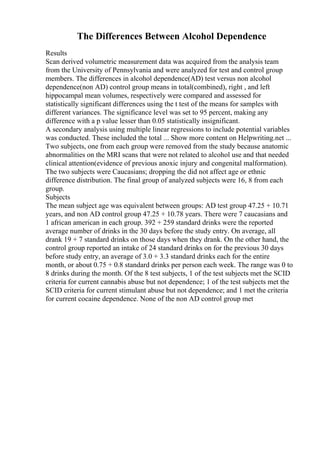 The Differences Between Alcohol Dependence
Results
Scan derived volumetric measurement data was acquired from the analysis team
from the University of Pennsylvania and were analyzed for test and control group
members. The differences in alcohol dependence(AD) test versus non alcohol
dependence(non AD) control group means in total(combined), right , and left
hippocampal mean volumes, respectively were compared and assessed for
statistically significant differences using the t test of the means for samples with
different variances. The significance level was set to 95 percent, making any
difference with a p value lesser than 0.05 statistically insignificant.
A secondary analysis using multiple linear regressions to include potential variables
was conducted. These included the total ... Show more content on Helpwriting.net ...
Two subjects, one from each group were removed from the study because anatomic
abnormalities on the MRI scans that were not related to alcohol use and that needed
clinical attention(evidence of previous anoxic injury and congenital malformation).
The two subjects were Caucasians; dropping the did not affect age or ethnic
difference distribution. The final group of analyzed subjects were 16, 8 from each
group.
Subjects
The mean subject age was equivalent between groups: AD test group 47.25 + 10.71
years, and non AD control group 47.25 + 10.78 years. There were 7 caucasians and
1 african american in each group. 392 + 259 standard drinks were the reported
average number of drinks in the 30 days before the study entry. On average, all
drank 19 + 7 standard drinks on those days when they drank. On the other hand, the
control group reported an intake of 24 standard drinks on for the previous 30 days
before study entry, an average of 3.0 + 3.3 standard drinks each for the entire
month, or about 0.75 + 0.8 standard drinks per person each week. The range was 0 to
8 drinks during the month. Of the 8 test subjects, 1 of the test subjects met the SCID
criteria for current cannabis abuse but not dependence; 1 of the test subjects met the
SCID criteria for current stimulant abuse but not dependence; and 1 met the criteria
for current cocaine dependence. None of the non AD control group met
 