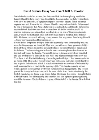 David Sedaris Essay You Can T Kill A Rooster
Sedaris is sincere in her actions, but I do not think she is completely truthful to
herself. David Sedaris essay, You Can t Kill a Rooster makes me believe that Paul,
with all of his crassness, is a great example of sincerity. Sedaris father has strict
expectations and desires for his children. David s essays show that the father could
be one of the reasons that Amy s behavior is so outlandish, and David s behavior is
more subdued. Paul does not seem to care about his father s desires at all. In
reaction to these expectations Paul says Fuck it, or on one of his more articulate
days, Fuck it, motherfucker. That shit don t mean fuck to me (63). Paul does not
hide. He is not concerned with any consequences that may come from being himself.
... Show more content on Helpwriting.net ...
Collins twists the phrase multiple times and eventually turns the meaning into you
are a fool to consider me beautiful. That one you will never hear, guaranteed (80).
Both of those phrases reveal two different sides of the same theme of beauty and
foolishness. The interesting part is that the most common phrase describes me as
the fool and you as the beauty. The untold phrase is the one where I am beautiful
and you are the fool to think of me that way. The poem continues on to show that
Yes, there is all this foolish beauty, / borne beyond midnight, / that has no desire to
go home, (81). This sort of foolish beauty can only come out when people feel free
and at peace. It is sincere, which is why it often comes out at times of vulnerability
such as around three o clock in the morning; (80). This beauty can only appear
when a person feels like they are free of expectations and judgements. The foolish
part of the beauty is that we conceal it for most of the time. I think that is why the
foolish beauty has no desire to go home. When I first read this poem, I thought that in
a perfect world, free of insecurity and scrutiny, that this light and pleasing beauty
would be the norm. The foolishness is gone, all that is left is the beauty. Now I think
that the
 