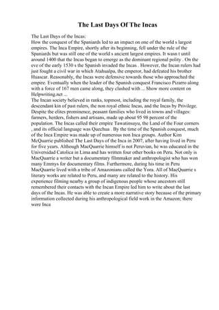 The Last Days Of The Incas
The Last Days of the Incas:
How the conquest of the Spaniards led to an impact on one of the world s largest
empires. The Inca Empire, shortly after its beginning, fell under the rule of the
Spaniards but was still one of the world s ancient largest empires. It wasn t until
around 1400 that the Incas began to emerge as the dominant regional polity . On the
eve of the early 1530 s the Spanish invaded the Incas . However, the Incan rulers had
just fought a civil war in which Atahualpa, the emperor, had defeated his brother
Huascar. Reasonably, the Incas were defensive towards those who approached the
empire. Eventually when the leader of the Spanish conquest Francisco Pizarro along
with a force of 167 men came along, they clashed with ... Show more content on
Helpwriting.net ...
The Incan society believed in ranks, topmost, including the royal family, the
descendant kin of past rulers, the non royal ethnic Incas, and the Incas by Privilege.
Despite the elites prominence, peasant families who lived in towns and villages:
farmers, herders, fishers and artisans, made up about 95 98 percent of the
population. The Incas called their empire Tawatinsuyu, the Land of the Four corners
, and its official language was Quechua . By the time of the Spanish conquest, much
of the Inca Empire was made up of numerous non Inca groups. Author Kim
McQuarrie published The Last Days of the Inca in 2007, after having lived in Peru
for five years. Although MacQuarrie himself is not Peruvian, he was educated in the
Universidad Catolica in Lima and has written four other books on Peru. Not only is
MacQuarrie a writer but a documentary filmmaker and anthropologist who has won
many Emmys for documentary films. Furthermore, during his time in Peru
MacQuarrie lived with a tribe of Amazonians called the Yora. All of MacQuarrie s
literary works are related to Peru, and many are related to the history. His
experience filming nearby a group of indigenous people whose ancestors still
remembered their contacts with the Incan Empire led him to write about the last
days of the Incas. He was able to create a more narrative story because of the primary
information collected during his anthropological field work in the Amazon; there
were Inca
 