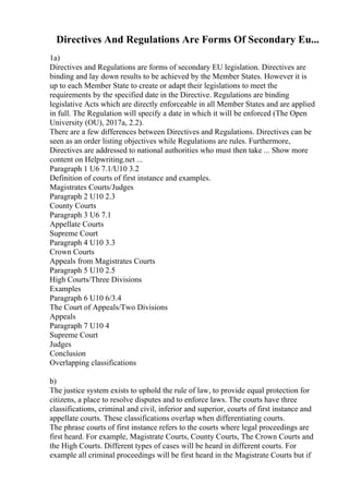 Directives And Regulations Are Forms Of Secondary Eu...
1a)
Directives and Regulations are forms of secondary EU legislation. Directives are
binding and lay down results to be achieved by the Member States. However it is
up to each Member State to create or adapt their legislations to meet the
requirements by the specified date in the Directive. Regulations are binding
legislative Acts which are directly enforceable in all Member States and are applied
in full. The Regulation will specify a date in which it will be enforced (The Open
University (OU), 2017a, 2.2).
There are a few differences between Directives and Regulations. Directives can be
seen as an order listing objectives while Regulations are rules. Furthermore,
Directives are addressed to national authorities who must then take ... Show more
content on Helpwriting.net ...
Paragraph 1 U6 7.1/U10 3.2
Definition of courts of first instance and examples.
Magistrates Courts/Judges
Paragraph 2 U10 2.3
County Courts
Paragraph 3 U6 7.1
Appellate Courts
Supreme Court
Paragraph 4 U10 3.3
Crown Courts
Appeals from Magistrates Courts
Paragraph 5 U10 2.5
High Courts/Three Divisions
Examples
Paragraph 6 U10 6/3.4
The Court of Appeals/Two Divisions
Appeals
Paragraph 7 U10 4
Supreme Court
Judges
Conclusion
Overlapping classifications
b)
The justice system exists to uphold the rule of law, to provide equal protection for
citizens, a place to resolve disputes and to enforce laws. The courts have three
classifications, criminal and civil, inferior and superior, courts of first instance and
appellate courts. These classifications overlap when differentiating courts.
The phrase courts of first instance refers to the courts where legal proceedings are
first heard. For example, Magistrate Courts, County Courts, The Crown Courts and
the High Courts. Different types of cases will be heard in different courts. For
example all criminal proceedings will be first heard in the Magistrate Courts but if
 