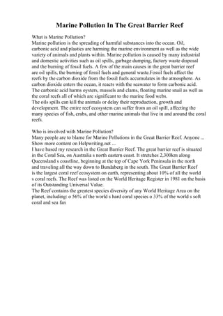 Marine Pollution In The Great Barrier Reef
What is Marine Pollution?
Marine pollution is the spreading of harmful substances into the ocean. Oil,
carbonic acid and plastics are harming the marine environment as well as the wide
variety of animals and plants within. Marine pollution is caused by many industrial
and domestic activities such as oil spills, garbage dumping, factory waste disposal
and the burning of fossil fuels. A few of the main causes in the great barrier reef
are oil spills, the burning of fossil fuels and general waste.Fossil fuels affect the
reefs by the carbon dioxide from the fossil fuels accumulates in the atmosphere. As
carbon dioxide enters the ocean, it reacts with the seawater to form carbonic acid.
The carbonic acid harms oysters, mussels and clams, floating marine snail as well as
the coral reefs all of which are significant to the marine food webs.
The oils spills can kill the animals or delay their reproduction, growth and
development. The entire reef ecosystem can suffer from an oil spill, affecting the
many species of fish, crabs, and other marine animals that live in and around the coral
reefs.
Who is involved with Marine Pollution?
Many people are to blame for Marine Pollutions in the Great Barrier Reef. Anyone ...
Show more content on Helpwriting.net ...
I have based my research in the Great Barrier Reef. The great barrier reef is situated
in the Coral Sea, on Australia s north eastern coast. It stretches 2,300km along
Queensland s coastline, beginning at the top of Cape York Peninsula in the north
and traveling all the way down to Bundaberg in the south. The Great Barrier Reef
is the largest coral reef ecosystem on earth, representing about 10% of all the world
s coral reefs. The Reef was listed on the World Heritage Register in 1981 on the basis
of its Outstanding Universal Value.
The Reef contains the greatest species diversity of any World Heritage Area on the
planet, including: o 56% of the world s hard coral species o 33% of the world s soft
coral and sea fan
 
