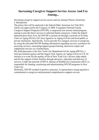 Increasing Caregiver Support Service Access And Use
Among...
Increasing caregiver support service access and use among Chinese Americans
I. Introduction
The policy that will be analyzed is the federal Older American Act Title III E,
which was approved by the Congress in 2000. It regulates National Family
Caregiver Support Programs (NFCSP), a categorical non income tested program,
aiming to provide direct services to informal family caregivers. Under the federal
administration from AoA, the NFCSP is carried out through a network of 56 State
Units on Aging (SUAs), 655 Area Agencies on Aging (AAAs) and local public or
private institutions. Specifically, AAAs provide five category services to caregivers
by using the allocated NFCSP funding information regarding services, assistance for
accessing services, counseling/support groups/training, short term respite and
supplement services on a limited basis.
My field placement is the New York City Department for the Aging (DFTA), a
local government agency and the largest Area Agency on Aging (AAA) in U.S. Its
mission is to work for the quality of life of New York City s diverse older adults
and for the support of their families through advocacy, education and delivery of
services. Under the network of DFTA, Bureau of HealthCare Connections (HCC) is
responsible for funding, monitoring and administrating NFCSP programs in New
York City.
Definitely, NFCSP resulted in positive outcomes. It represented a strong legislative
commitment to caregivers and promoted comprehensive support services
 