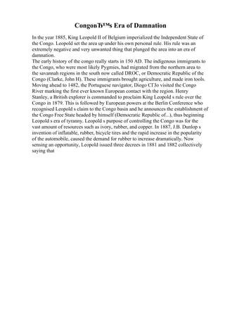 CongoвЂ™s Era of Damnation
In the year 1885, King Leopold II of Belgium imperialized the Independent State of
the Congo. Leopold set the area up under his own personal rule. His rule was an
extremely negative and very unwanted thing that plunged the area into an era of
damnation.
The early history of the congo really starts in 150 AD. The indigenous immigrants to
the Congo, who were most likely Pygmies, had migrated from the northern area to
the savannah regions in the south now called DROC, or Democratic Republic of the
Congo (Clarke, John H). These immigrants brought agriculture, and made iron tools.
Moving ahead to 1482, the Portuguese navigator, Diogo CГЈo visited the Congo
River marking the first ever known European contact with the region. Henry
Stanley, a British explorer is commanded to proclaim King Leopold s rule over the
Congo in 1879. This is followed by European powers at the Berlin Conference who
recognised Leopold s claim to the Congo basin and he announces the establishment of
the Congo Free State headed by himself (Democratic Republic of...), thus beginning
Leopold s era of tyranny. Leopold s purpose of controlling the Congo was for the
vast amount of resources such as ivory, rubber, and copper. In 1887, J.B. Dunlop s
invention of inflatable, rubber, bicycle tires and the rapid increase in the popularity
of the automobile, caused the demand for rubber to increase dramatically. Now
sensing an opportunity, Leopold issued three decrees in 1881 and 1882 collectively
saying that
 