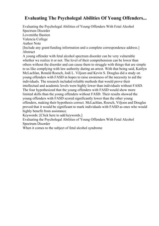 Evaluating The Psycholegal Abilities Of Young Offenders...
Evaluating the Psycholegal Abilities of Young Offenders With Fetal Alcohol
Spectrum Disorder
Lovemithe Bastien
Valencia College
Author Note
[Include any grant/funding information and a complete correspondence address.]
Abstract
A young offender with fetal alcohol spectrum disorder can be very vulnerable
whether we realize it or not. The level of their comprehension can be lower than
others without the disorder and can cause them to struggle with things that are simple
to us like complying with law authority during an arrest. With that being said, Kaitlyn
McLachlan, Ronald Roesch, Jodi L. Viljoen and Kevin S. Douglas did a study on
young offenders with FASD in hopes to raise awareness of the necessity to aid the
individuals. The research included reliable methods that would prove their
intellectual and academic levels were highly lower than individuals without FASD.
The four hypothesized that the young offenders with FASD would show more
limited skills than the young offenders without FASD. Their results showed the
young offenders with FASD scored significantly lower than the other young
offenders, making their hypothesis correct. McLachlan, Roesch, Viljoen and Douglas
proved that it would be significant to mark individuals with FASD as ones who would
highly benefit from assistance.
Keywords: [Click here to add keywords.]
Evaluating the Psycholegal Abilities of Young Offenders With Fetal Alcohol
Spectrum Disorder
When it comes to the subject of fetal alcohol syndrome
 