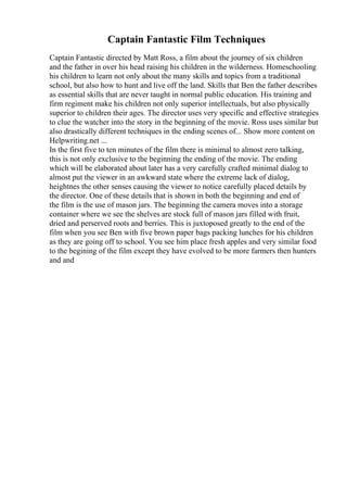 Captain Fantastic Film Techniques
Captain Fantastic directed by Matt Ross, a film about the journey of six children
and the father in over his head raising his children in the wilderness. Homeschooling
his children to learn not only about the many skills and topics from a traditional
school, but also how to hunt and live off the land. Skills that Ben the father describes
as essential skills that are never taught in normal public education. His training and
firm regiment make his children not only superior intellectuals, but also physically
superior to children their ages. The director uses very specific and effective strategies
to clue the watcher into the story in the beginning of the movie. Ross uses similar but
also drastically different techniques in the ending scenes of... Show more content on
Helpwriting.net ...
In the first five to ten minutes of the film there is minimal to almost zero talking,
this is not only exclusive to the beginning the ending of the movie. The ending
which will be elaborated about later has a very carefully crafted minimal dialog to
almost put the viewer in an awkward state where the extreme lack of dialog,
heightnes the other senses causing the viewer to notice carefully placed details by
the director. One of these details that is shown in both the beginning and end of
the film is the use of mason jars. The beginning the camera moves into a storage
container where we see the shelves are stock full of mason jars filled with fruit,
dried and perserved roots and berries. This is juxtoposed greatly to the end of the
film when you see Ben with five brown paper bags packing lunches for his children
as they are going off to school. You see him place fresh apples and very similar food
to the begining of the film except they have evolved to be more farmers then hunters
and and
 