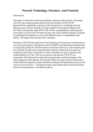 Network Technology, Structure, And Protocols
Introduction
This paper is about basic network technology, structure, and protocols. This paper
will cover the module question Discuss how the structure of the TCP IP
framework has enabled the expansion of the Internet into a worldwide network.
Discuss issues with this network. Is it big enough? Are enough IP addresses for
all? What is being done under IPV6? This will be accomplished by addressing the
crore topics as well as how IP started to grow, the issues with the network in regards
to technological limitations as well as the different types of vulnerabilities and
attacks. This paper will conclude with a summary.
Structure of TCP IP and expansion In the beginning, the internet was without form. It
was in the early phases with agencies such as DARPA and educational institutes that
we laying the ground for what the internet turned into. However, as the internet grew,
not everyone used the same communication method so there had to be gateways
installed on the border of networks in order to translate one type of protocol into
another (Bellovin, S. M.). This was not good so the advent of TCP IP was
constructed. This allowed for uniformed communication and thus brought on the
rapid expansion of the internet. The internet follows the open systems interconnect
model (OSI) developed by Charles Bachman at Honeywell Information Services, this
consists of seven layers. 1. The physical layer, this includes both wired and wireless
forms of communication. An Ethernet cable or
 