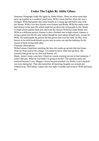 Under The Lights By Abbie Glines
Summary Paragraph Under the lights by Abbie Glines. There are three teens that
grew up together in a southern small town. Willa s mom had her when she was a
teenager. Willa had gotten into some trouble at a young age and had to stay with
her Nonna. Willa s two best friends were Gunner and Brady. Willa has made some
bad choices in her past life which made her go down the wrong path in life. Brady
s a high school quarter back now and with the choices Willa has made Brady sees
Willa as a different person. Gunner is also a football star in high school. Gunner is
living a good rich life the only matter though he cares about himself only, except for
Willa. He understands the person she has grown into over her time. As they were
known to be child hood friends secrets start to come out and the truthmay be the
reason of them losing each other.
Character Descriptions
Willa:Curious I had been watching the boys for weeks go up into that tree house
from my front yard at the cottage. I d wanted to know what was up there. My
curiosity had given me my first real friends. (4)
Brady: sweet I wasn t sure how I liked my cousin warning me not to hurt someone. I
wasn t that guy. What do you think I m going to do her? The question came out
annoyed because I was. Maggie s frown became pinched. Ivy Hollis. Last I checked
you were dating her. Then she turned her all knowing, haughty ass around and
walked away. Well damn. I guess she was right. I couldn t get to know Willa and keep
my
 