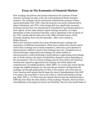 Essay on The Economics of Financial Markets
How exchange rate policies and systems characterize the countries of South
America: Exchange rate plays a key role in development of South American
economy. The exchange rate has enormously influenced the economy of these
regions particularly from 1960 s when the economy was mostly characterized by
import substitution, and 1970 s when foreign debt was significantly increased.
Exchange rate has been very instrumental in formulation of government policies in
these regions. In fact, many analysts regard exchange rate policy as a major
determinant of other economical outcomes, such as adjustment to the oil shocks of
the 1970 s and the debt the debt crisis of the 1980 s (Frieden Ernesto, 2010)
Generally speaking, there were four principal... Show more content on
Helpwriting.net ...
Most Latin American countries have gone through divergent exchange rate
experiences on different circumstances. While some countries have keenly tried to
resolve their exchange rate to remain competitive, others have given attention to
macroeconomic stability to resolve their exchange rate woes. Competitiveness is
achieved through a depreciated real exchange rate whilst stability in
macroeconomics is achieved through a fixed nominal or appreciating real exchange
rate. In North America, the nature of tradeoff has changed overtime depending on
the circumstances. The use of fixed exchange rates by most of the Latin American
countries has inspired an appreciated real exchange rate which reduces the
competitiveness of tradable producers. (Hall, 2005). As a result, they reason that the
stronger the tradable producers are, the more the government will depreciate the
exchange rate through employment of a float. Cross country, time series tests on
Latin American data indicate that the larger the share of manufacturing in the GDP
of a country, the more likely it was to use a float or a backward looking crawling
peg. (Hall, 2005, p. 27) These tests also indicate that the more the manufacturing in
GDP, the more likely the states ditches a fixed exchange. Presently, there has been a
wide difference in the degree of interest rate flexibility. However, the central banks of
 