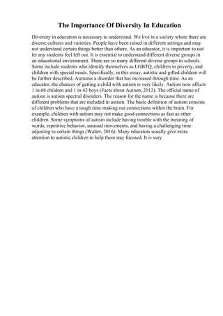 The Importance Of Diversity In Education
Diversity in education is necessary to understand. We live in a society where there are
diverse cultures and varieties. People have been raised in different settings and may
not understand certain things better than others. As an educator, it is important to not
let any students feel left out. It is essential to understand different diverse groups in
an educational environment. There are so many different diverse groups in schools.
Some include students who identify themselves as LGBTQ, children in poverty, and
children with special needs. Specifically, in this essay, autistic and gifted children will
be further described. Autismis a disorder that has increased through time. As an
educator, the chances of getting a child with autism is very likely. Autism now affects
1 in 68 children and 1 in 42 boys (Facts about Autism, 2012). The official name of
autism is autism spectral disorders. The reason for the name is because there are
different problems that are included in autism. The basic definition of autism consists
of children who have a tough time making out connections within the brain. For
example, children with autism may not make good connections as fast as other
children. Some symptoms of autism include having trouble with the meaning of
words, repetitive behavior, unusual movements, and having a challenging time
adjusting to certain things (Walter, 2016). Many educators usually give extra
attention to autistic children to help them stay focused. It is very
 