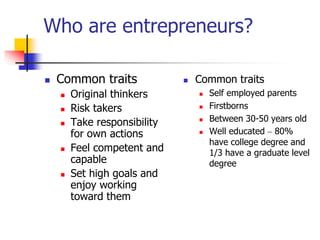 Who are entrepreneurs?
 Common traits
 Original thinkers
 Risk takers
 Take responsibility
for own actions
 Feel competent and
capable
 Set high goals and
enjoy working
toward them
 Common traits
 Self employed parents
 Firstborns
 Between 30-50 years old
 Well educated – 80%
have college degree and
1/3 have a graduate level
degree
 