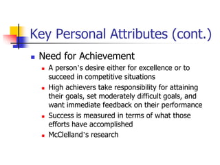 Key Personal Attributes (cont.)
 Need for Achievement
 A person’s desire either for excellence or to
succeed in competitive situations
 High achievers take responsibility for attaining
their goals, set moderately difficult goals, and
want immediate feedback on their performance
 Success is measured in terms of what those
efforts have accomplished
 McClelland’s research
 