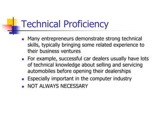Technical Proficiency
 Many entrepreneurs demonstrate strong technical
skills, typically bringing some related experience to
their business ventures
 For example, successful car dealers usually have lots
of technical knowledge about selling and servicing
automobiles before opening their dealerships
 Especially important in the computer industry
 NOT ALWAYS NECESSARY
 