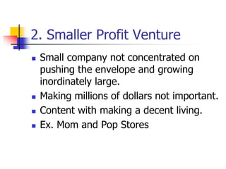 2. Smaller Profit Venture
 Small company not concentrated on
pushing the envelope and growing
inordinately large.
 Making millions of dollars not important.
 Content with making a decent living.
 Ex. Mom and Pop Stores
 