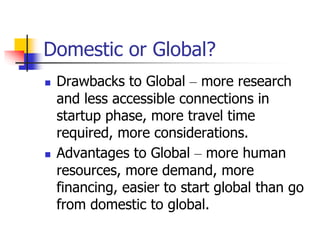 Domestic or Global?
 Drawbacks to Global – more research
and less accessible connections in
startup phase, more travel time
required, more considerations.
 Advantages to Global – more human
resources, more demand, more
financing, easier to start global than go
from domestic to global.
 