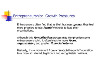 Entrepreneurship: Growth Pressures
Entrepreneurs often find that as their business grows, they feel
more pressure to use formal methods to lead their
organizations.
Although this formalization process may compromise some
entrepreneurs spirit, it often leads to more focus,
organization, and greater financial returns.
Basically, it’s a movement from a “seat-of-the-pants” operation
to a more structured, legitimate and recognizable business.
 