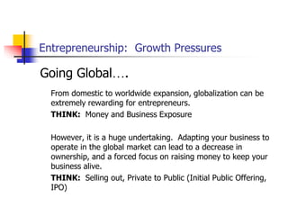 Entrepreneurship: Growth Pressures
Going Global….
From domestic to worldwide expansion, globalization can be
extremely rewarding for entrepreneurs.
THINK: Money and Business Exposure
However, it is a huge undertaking. Adapting your business to
operate in the global market can lead to a decrease in
ownership, and a forced focus on raising money to keep your
business alive.
THINK: Selling out, Private to Public (Initial Public Offering,
IPO)
 