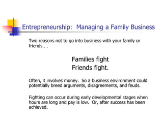 Entrepreneurship: Managing a Family Business
Two reasons not to go into business with your family or
friends.…
Families fight
Friends fight.
Often, it involves money. So a business environment could
potentially breed arguments, disagreements, and feuds.
Fighting can occur during early developmental stages when
hours are long and pay is low. Or, after success has been
achieved.
 