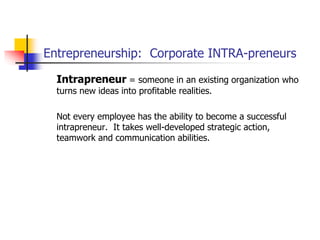 Entrepreneurship: Corporate INTRA-preneurs
Intrapreneur = someone in an existing organization who
turns new ideas into profitable realities.
Not every employee has the ability to become a successful
intrapreneur. It takes well-developed strategic action,
teamwork and communication abilities.
 