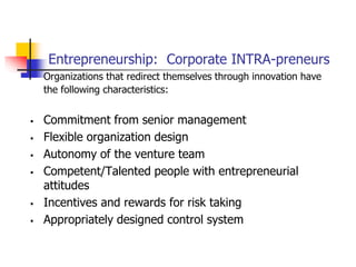 Entrepreneurship: Corporate INTRA-preneurs
Organizations that redirect themselves through innovation have
the following characteristics:
 Commitment from senior management
 Flexible organization design
 Autonomy of the venture team
 Competent/Talented people with entrepreneurial
attitudes
 Incentives and rewards for risk taking
 Appropriately designed control system
 
