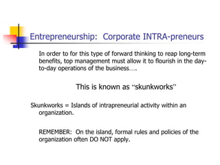 Entrepreneurship: Corporate INTRA-preneurs
In order to for this type of forward thinking to reap long-term
benefits, top management must allow it to flourish in the day-
to-day operations of the business….
This is known as “skunkworks”
Skunkworks = Islands of intrapreneurial activity within an
organization.
REMEMBER: On the island, formal rules and policies of the
organization often DO NOT apply.
 