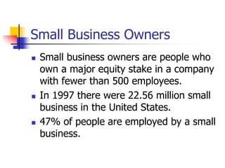 Small Business Owners
 Small business owners are people who
own a major equity stake in a company
with fewer than 500 employees.
 In 1997 there were 22.56 million small
business in the United States.
 47% of people are employed by a small
business.
 