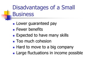 Disadvantages of a Small
Business
 Lower guaranteed pay
 Fewer benefits
 Expected to have many skills
 Too much cohesion
 Hard to move to a big company
 Large fluctuations in income possible
 