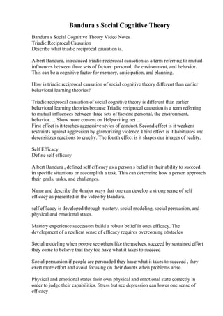 Bandura s Social Cognitive Theory
Bandura s Social Cognitive Theory Video Notes
Triadic Reciprocal Causation
Describe what triadic reciprocal causation is.
Albert Bandura, introduced triadic reciprocal causation as a term referring to mutual
influences between three sets of factors: personal, the environment, and behavior.
This can be a cognitive factor for memory, anticipation, and planning.
How is triadic reciprocal causation of social cognitive theory different than earlier
behavioral learning theories?
Triadic reciprocal causation of social cognitive theory is different than earlier
behavioral learning theories because Triadic reciprocal causation is a term referring
to mutual influences between three sets of factors: personal, the environment,
behavior. ... Show more content on Helpwriting.net ...
First effect is it teaches aggressive styles of conduct. Second effect is it weakens
restraints against aggression by glamorizing violence.Third effect is it habituates and
desensitizes reactions to cruelty. The fourth effect is it shapes our images of reality.
Self Efficacy
Define self efficacy
Albert Bandura , defined self efficacy as a person s belief in their ability to succeed
in specific situations or accomplish a task. This can determine how a person approach
their goals, tasks, and challenges.
Name and describe the 4major ways that one can develop a strong sense of self
efficacy as presented in the video by Bandura.
self efficacy is developed through mastery, social modeling, social persuasion, and
physical and emotional states.
Mastery experience successors build a robust belief in ones efficacy. The
development of a resilient sense of efficacy requires overcoming obstacles
Social modeling when people see others like themselves, succeed by sustained effort
they come to believe that they too have what it takes to succeed
Social persuasion if people are persuaded they have what it takes to succeed , they
exert more effort and avoid focusing on their doubts when problems arise.
Physical and emotional states their own physical and emotional state correctly in
order to judge their capabilities. Stress but see depression can lower one sense of
efficacy
 
