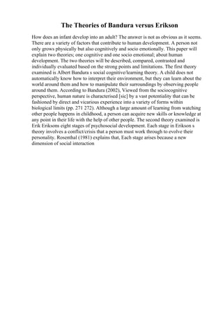 The Theories of Bandura versus Erikson
How does an infant develop into an adult? The answer is not as obvious as it seems.
There are a variety of factors that contribute to human development. A person not
only grows physically but also cognitively and socio emotionally. This paper will
explain two theories; one cognitive and one socio emotional; about human
development. The two theories will be described, compared, contrasted and
individually evaluated based on the strong points and limitations. The first theory
examined is Albert Bandura s social cognitive/learning theory. A child does not
automatically know how to interpret their environment, but they can learn about the
world around them and how to manipulate their surroundings by observing people
around them. According to Bandura (2002), Viewed from the sociocognitive
perspective, human nature is characterised [sic] by a vast potentiality that can be
fashioned by direct and vicarious experience into a variety of forms within
biological limits (pp. 271 272). Although a large amount of learning from watching
other people happens in childhood, a person can acquire new skills or knowledge at
any point in their life with the help of other people. The second theory examined is
Erik Eriksons eight stages of psychosocial development. Each stage in Erikson s
theory involves a conflict/crisis that a person must work through to evolve their
personality. Rosenthal (1981) explains that, Each stage arises because a new
dimension of social interaction
 