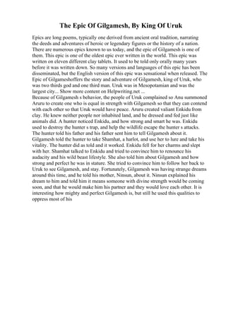 The Epic Of Gilgamesh, By King Of Uruk
Epics are long poems, typically one derived from ancient oral tradition, narrating
the deeds and adventures of heroic or legendary figures or the history of a nation.
There are numerous epics known to us today, and the epic of Gilgamesh is one of
them. This epic is one of the oldest epic ever written in the world. This epic was
written on eleven different clay tablets. It used to be told only orally many years
before it was written down. So many versions and languages of this epic has been
disseminated, but the English version of this epic was sensational when released. The
Epic of Gilgameshoffers the story and adventure of Gilgamesh, king of Uruk, who
was two thirds god and one third man. Uruk was in Mesopotamian and was the
largest city... Show more content on Helpwriting.net ...
Because of Gilgamesh s behavior, the people of Uruk complained so Anu summoned
Aruru to create one who is equal in strength with Gilgamesh so that they can contend
with each other so that Uruk would have peace. Aruru created valiant Enkidu from
clay. He knew neither people nor inhabited land, and he dressed and fed just like
animals did. A hunter noticed Enkidu, and how strong and smart he was. Enkidu
used to destroy the hunter s trap, and help the wildlife escape the hunter s attacks.
The hunter told his father and his father sent him to tell Gilgamesh about it.
Gilgamesh told the hunter to take Shamhat, a harlot, and use her to lure and take his
vitality. The hunter did as told and it worked. Enkidu fell for her charms and slept
with her. Shamhat talked to Enkidu and tried to convince him to renounce his
audacity and his wild beast lifestyle. She also told him about Gilgamesh and how
strong and perfect he was in stature. She tried to convince him to follow her back to
Uruk to see Gilgamesh, and stay. Fortunately, Gilgamesh was having strange dreams
around this time, and he told his mother, Ninsun, about it. Ninsun explained his
dream to him and told him it means someone with divine strength would be coming
soon, and that he would make him his partner and they would love each other. It is
interesting how mighty and perfect Gilgamesh is, but still he used this qualities to
oppress most of his
 