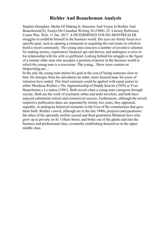 Richler And Beaucheman Analysis
Stephen Henighan. Myths Of Making It: Structure And Vision In Richler And
Beauchemin[A]. Essays On Canadian Writing 36 (1988): 22. Literary Reference
Center Plus. Web. 11 Jan. 2017. A DETERMINED YOUNG MONTREALER
struggles to establish himself in the business world. His eyes are firmly fixed on a
specific goal, such as opening a restaurant or acquiring the real estate on which to
build a resort community. The young man concocts a number of inventive schemes
for making money, experiences financial ups and downs, and undergoes a crisis in
his relationship with his wife or girlfriend. Lurking behind his struggle is the figure
of a sinister older man who occupies a position of power in the business world to
which the young man is a newcomer. The young... Show more content on
Helpwriting.net ...
In the end, the young man attains his goal at the cost of losing someone close to
him. He emerges from his adventures an older, more focused man; his years of
initiation have ended. This brief summary could be applied with equal justice to
either Mordecai Richler s The Apprenticeship of Duddy Kravitz (1959) or Yves
Beauchemin s Le matou (1981). Both novels chart a young man s progress through
society. Both are the work of resolutely urban and male novelists, and both have
enjoyed substantial critical and commercial success. Furthermore, although the novels
respective publication dates are separated by twenty two years, they appeared,
arguably, at analogous historical moments in the lives of the communities that gave
them birth. Richler s novel, although set in the late 1940s, projects (and questions)
the ethos of the upwardly mobile second and third generation Montreal Jews who
grew up in poverty on St. Urbain Street, and broke out of the ghetto and into the
business and professional class, eventually establishing themselves in the upper
middle class
 
