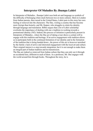 Interpreter Of Maladies By Jhumpa Lahiri
In Interpreter of Maladies , Jhumpa Lahiri uses both art and language as symbols of
the difficulty of belonging when stuck between two or more cultures. Born in London
from Indian parents, then raised in the United States, Lahiri puts in this story her own
feeling or removal into the characters: The Das, visiting a country that has become
more foreign than homely; and Mr. Kapasi, who struggles to claim his identity
through language and translation. Bilbro argues that a lot of Lahiri scholarhip
overlooks the importance of dealing with one s tradition in working towards a
postnational identity (382). Indeed, this process of initiation is particularly present in
Interpreter of Maladies , where the Das act of taking a tour shows a certain will to
engage with this tradition and heritage. If an active engagement with tradition allows
us to participate both in the continued formation of our identity and in the formation
of the tradition that is being handed down , the power of this act is however tarnished
by the family s lack of active and interested engagement with the local art and culture.
Their original interest is a step towards integration, but it is not enough to make them
an integral part of Indian tradition and its transmission.
The Das are indeed so removed from Indian culture that they can only see it through
an occidental lens, different to each of them. As a professor, Mr. Das engages with
the world around him through books. Throughout the story, he is
 