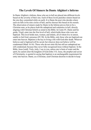 The Levels Of Sinners In Dante Alighieri s Inferno
In Dante Alighieri s Inferno, those who are in hell are placed into different levels
based on the severity of their sins. Each of these levels punishes sinners based on
the sins they committed while on earth. It is Dante the poet who decides where
each sin falls in his nine circles of hell, and he chooses this based on his morals.
The observation of sinners made by Dante in the Inferno proves him to be a
Christian man, as he places both the unbaptized and sodomites in hell, directly
aligning with Christian beliefs as noted in the Bible. In Canto IV, Dante and his
guide, Virgil, enter into the first level of hell, which holds those who were not
baptized. This level holds men, women, and infants, all of whom live in unrest,
unable to feel God s presence (IV.30). In the Bible, only those who are baptized can
enter into heaven. Baptism is the key to living a life with God after death. Whoever
believes and is baptized will be saved, but whoever does not believe will be
condemned (Mark 16:16). Those who do not sinin life but still are unbaptized are
still condemned, because they never fully recognized Jesus without baptism. In the
Bible, Jesus [said], Truly, truly, I say to you, unless one is born of water and the
spirit, he cannot enter the kingdom of God (John 3:5). Jesus, the prophet and savior
of Christianity, is quoted in saying that baptism is an unchangeable requirement for
entry into heaven. Dante, as a Christian, used Christian doctrine to decide to keep
 
