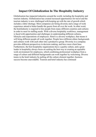 Impact Of Globalization In The Hospitality Industry
Globalization has impacted industries around the world, including the hospitality and
tourism industry. Globalization has created increased opportunities for travel and the
tourism industry is now challenged with keeping up with the rate of growth which
includes a labor shortage. Most companies are hiring diversity and a range of work
experience attend to better handle the guests from all over the work. In other word,
the hotelindustry is required to hire people from many different countries and cultures
in order to meet its staffing needs. With a diverse hospitality workforce, management
is faced with opportunities and challenges in understanding different cultures,
lifestyles and expectations of employees. Hotel is a diverse workplace, that means it
will bring different people all work together. People have different ethnic backgrounds
and cultures work with each other into a productive group. Diversity in a company
provides different perspectives in decision making, and have more client base.
Furthermore, the best hospitality organizations have a quality culture, and a great
leader in hospitality always focus on seeking the best way to creating an equitable
work environment for employees, which combining professional workplace from a
range of culture and different backgrounds can work together by welcoming. Diverse
teams in the hotel industry by pulling all the culture element together, business
success become unavoidable. Tourism and hotel industry has continued
 