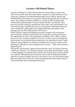 Lorenzo s Oil Ethical Theory
Lorenzo s Oil Relative to Ethic Theories Director George Miller is a great story
teller of the real life story Of Lorenzo Odone. Lorenzo s is a little boy that at a very
young age is diagnosis with adrenoleukodystrophy (ALD). Parents Augusto and
Michaela Odone, devastated as any parents would decide right then they would take
action. They started to research in addition to seeking out the best doctors they
could find that had knowledge of this rare disease that their son inherited. Their
quest was stressful waiting on month blood work results, scary knowing there is no
cure for this disease, hopefully that their son will get better. With help of family as
well as friends they got through many struggles financially, personally in their
marriage and over all the fight for their son Lorenzo s.
Ethical Theories Augusto and Michaela are prime examples of the teleological
(outcome) theory which they decide that what is right also maximizes some good.
The right thing to do, then, is the good thing to do (Edge Groves, 2006). Lorenzo s
parents were set on trying to help their son in any way they could even though they
knew that this was an inherited disease that had no cure and believe to have a rapid
ending to young children lives. However, the Odone never gave up whether it was
searching for specialist as well as signing Lorenzo up for a ... Show more content on
Helpwriting.net ...
The parents work through it together the best that they could. The effects of having
a child was an illness is very finically draining as well which lead the Odone s to get
a second mortgage. The parents became obsess with researching the enzymes, blood
level, and fats. Michaela become focused on Lorenzo and his needs that she didn t
stand for any abuse or neglect from any of the nurses in any way which lead to going
thru many nurses in the early years. The executed themselves from family which is
when aunt Deirdre step in and pointed that out the
 