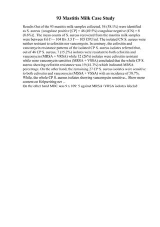 93 Mastitis Milk Case Study
Results Out of the 93 mastitis milk samples collected, 54 (58.1%) were identified
as S. aureus {coagulase positive [CP] = 46 (49.5%) coagulase negative (CN) = 8
(8.6%)}. The mean counts of S. aureus recovered from the mastitis milk samples
were between 8.6 Г— 104 В± 3.5 Г— 105 CFU/ml. The isolated CN S. aureus were
neither resistant to cefoxitin nor vancomycin. In contrary, the cefoxitin and
vancomycin resistance patterns of the isolated CP S. aureus isolates referred that,
out of 46 CP S. aureus, 7 (15.2%) isolates were resistant to both cefoxitin and
vancomycin (MRSA + VRSA) while 12 (26%) isolates were cefoxitin resistant
while were vancomycin sensitive (MRSA + VSSA) concluded that the whole CP S.
aureus showing cefoxitin resistance was 19 (41.3%) which indicated MRSA
percentage. On the other hand, the remaining 27 CP S. aureus isolates were sensitive
to both cefoxitin and vancomycin (MSSA + VSSA) with an incidence of 58.7%.
While, the whole CP S. aureus isolates showing vancomycin sensitive... Show more
content on Helpwriting.net ...
On the other hand MBC was 9 x 109: 5 against MRSA+VRSA isolates labeled
 