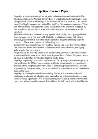 Impetigo Research Paper
Impetigo is a common contagious bacterial infection that was first described by
English dermatologist William Tilbury Fox. It affects the most outer layer of skin,
the epidermis. The word impetigo is the Latin word for skin eruption. This can be
caused by Staphylococcus aureus (golden staph) or Streptococcus pyogenes. These
can be transmitted through direct skinto skin contact with lesions or indirectly by
touching items such as sheets, toys, and/or clothing used by someone with the
infection.
This dermal infection can occur at any age but particularly affects young children
from the ages two to five years old. Globally, it affects more than 162 million
children, predominantly those that attend school or daycares are more likely to
contract ... Show more content on Helpwriting.net ...
Last is Ecthyma, characterized by vesicle or pustule like sores that become ulcers
that penetrate deeper into the skin. After these break they form hard, thick gray
yellow scabs that leave scars.
Diagnosis can be made by observation based on the appearance of honey colored
scabs found in the usual areas of the arms, legs and face. If visual diagnosis cannot
be made a culture test for resistant bacteria can be done.
Impetigo, depending on severity, can be treated for by using a prescribed topical or
oral antibiotics. In 95% of cases, a single antibiotic course results in resolution in
children. If the Streptococci bacteria itself is the cause, penicillin is used. If ulcers
appear during Ecthyma, valacyclovir, an antiviral is given in case a viral infection is
causing the ulcer.
Impetigo is a contagious nonlife threatening disease, it is common and while
unpleasant is also not life altering, most cases clear up without medication or even
the need to see a provider. Over the counter medicine is easily obtained for normal
outbreaks, with the combination of that and time the individual infected will be just
 