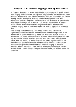 Analysis Of The Poem Snapping Beans By Lisa Parker
In Snapping Beans by Lisa Parker, she strategically utilizes figure of speech such as
tone, imagery, and symbolism. She expresses the poem in the first person view while
including diction which helps enhance the overall mood and attitude that Lisa s poem
initially conveys in her piece. Including the title Snapping Beans itself, Lisa
marvelously showcase the poem s concentration on two individuals in correlation to
the connection amongst two individuals . She presents the adaptation of human
nature between the main characterand her grandmother with the inclusion of
symbolic imagery, and the fluctuation of tone that is easily depicted throughout the
piece.
To exemplify the text s meaning, Lisa promptly uses tone to vocalize the
significance of the two characters. The introduction is immediately fixated on the
presence of the grandma and later by her diction. The reader is given facts about
the speaker. The diction concludes that the only time the character spends time with
her grandmother is on the weekend far away; I was home for the weekend/From
school, from the North (4 5). In the same way, the reader is given a sense of the
time spent with the character and her grandma usually reduced. It starts with an
undisturbed and peaceful mood when Lisa s embraces imagery of the sun to
implicate the tone in which is a calm, relaxed evening for the character, however
with the author s choice in capitalizing the grandma s words, the mood is altered and
shows the
 