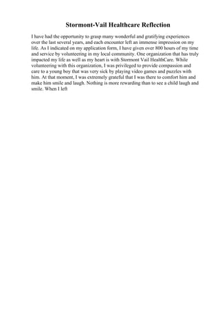 Stormont-Vail Healthcare Reflection
I have had the opportunity to grasp many wonderful and gratifying experiences
over the last several years, and each encounter left an immense impression on my
life. As I indicated on my application form, I have given over 800 hours of my time
and service by volunteering in my local community. One organization that has truly
impacted my life as well as my heart is with Stormont Vail HealthCare. While
volunteering with this organization, I was privileged to provide compassion and
care to a young boy that was very sick by playing video games and puzzles with
him. At that moment, I was extremely grateful that I was there to comfort him and
make him smile and laugh. Nothing is more rewarding than to see a child laugh and
smile. When I left
 